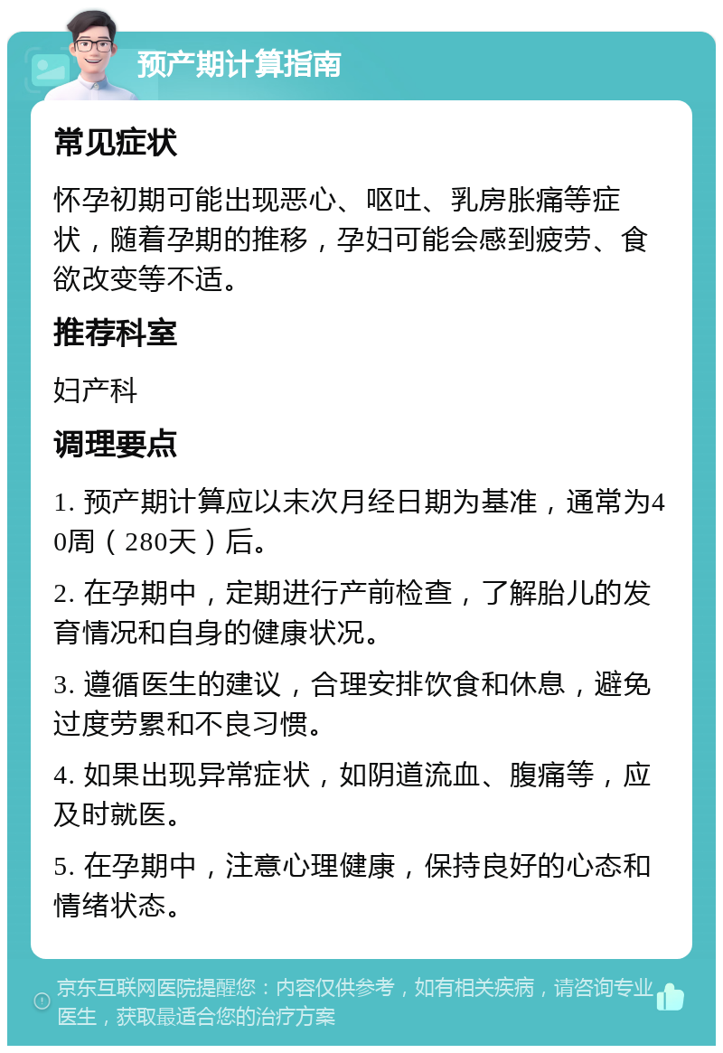 预产期计算指南 常见症状 怀孕初期可能出现恶心、呕吐、乳房胀痛等症状，随着孕期的推移，孕妇可能会感到疲劳、食欲改变等不适。 推荐科室 妇产科 调理要点 1. 预产期计算应以末次月经日期为基准，通常为40周（280天）后。 2. 在孕期中，定期进行产前检查，了解胎儿的发育情况和自身的健康状况。 3. 遵循医生的建议，合理安排饮食和休息，避免过度劳累和不良习惯。 4. 如果出现异常症状，如阴道流血、腹痛等，应及时就医。 5. 在孕期中，注意心理健康，保持良好的心态和情绪状态。