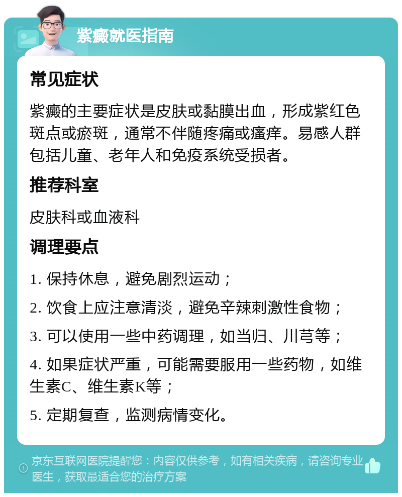 紫癜就医指南 常见症状 紫癜的主要症状是皮肤或黏膜出血，形成紫红色斑点或瘀斑，通常不伴随疼痛或瘙痒。易感人群包括儿童、老年人和免疫系统受损者。 推荐科室 皮肤科或血液科 调理要点 1. 保持休息，避免剧烈运动； 2. 饮食上应注意清淡，避免辛辣刺激性食物； 3. 可以使用一些中药调理，如当归、川芎等； 4. 如果症状严重，可能需要服用一些药物，如维生素C、维生素K等； 5. 定期复查，监测病情变化。