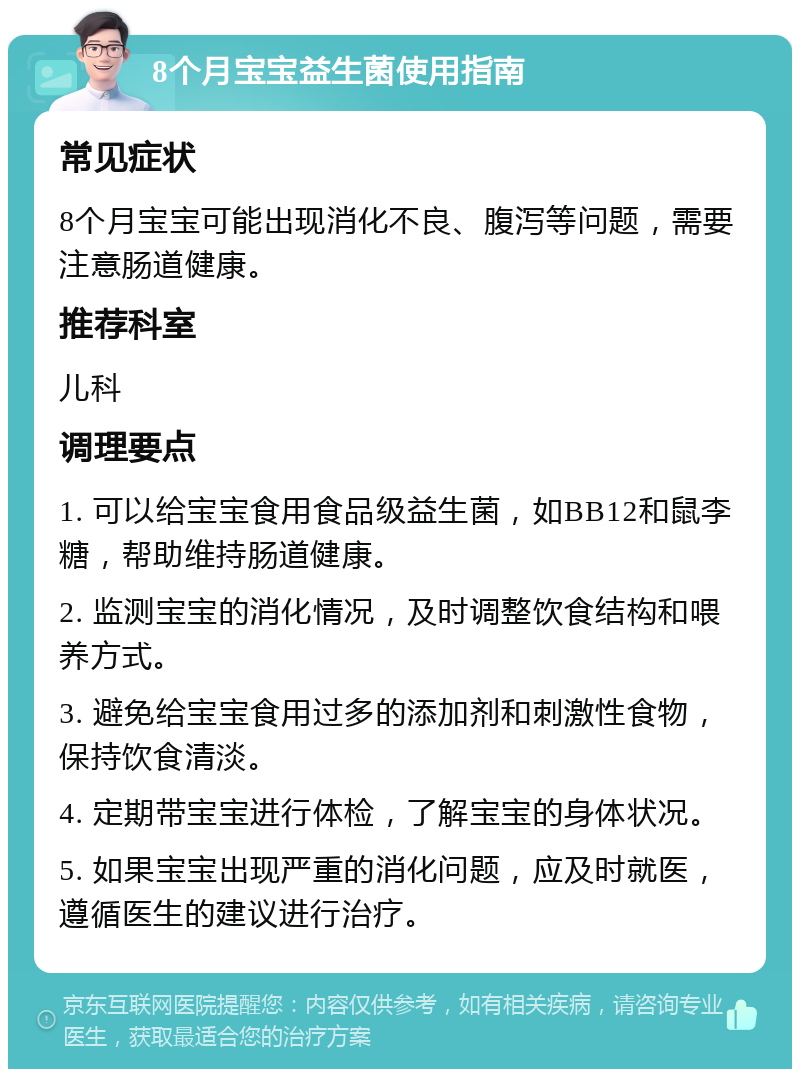 8个月宝宝益生菌使用指南 常见症状 8个月宝宝可能出现消化不良、腹泻等问题，需要注意肠道健康。 推荐科室 儿科 调理要点 1. 可以给宝宝食用食品级益生菌，如BB12和鼠李糖，帮助维持肠道健康。 2. 监测宝宝的消化情况，及时调整饮食结构和喂养方式。 3. 避免给宝宝食用过多的添加剂和刺激性食物，保持饮食清淡。 4. 定期带宝宝进行体检，了解宝宝的身体状况。 5. 如果宝宝出现严重的消化问题，应及时就医，遵循医生的建议进行治疗。