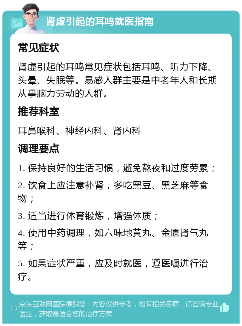 肾虚引起的耳鸣就医指南 常见症状 肾虚引起的耳鸣常见症状包括耳鸣、听力下降、头晕、失眠等。易感人群主要是中老年人和长期从事脑力劳动的人群。 推荐科室 耳鼻喉科、神经内科、肾内科 调理要点 1. 保持良好的生活习惯，避免熬夜和过度劳累； 2. 饮食上应注意补肾，多吃黑豆、黑芝麻等食物； 3. 适当进行体育锻炼，增强体质； 4. 使用中药调理，如六味地黄丸、金匮肾气丸等； 5. 如果症状严重，应及时就医，遵医嘱进行治疗。