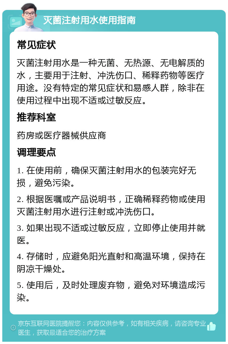 灭菌注射用水使用指南 常见症状 灭菌注射用水是一种无菌、无热源、无电解质的水，主要用于注射、冲洗伤口、稀释药物等医疗用途。没有特定的常见症状和易感人群，除非在使用过程中出现不适或过敏反应。 推荐科室 药房或医疗器械供应商 调理要点 1. 在使用前，确保灭菌注射用水的包装完好无损，避免污染。 2. 根据医嘱或产品说明书，正确稀释药物或使用灭菌注射用水进行注射或冲洗伤口。 3. 如果出现不适或过敏反应，立即停止使用并就医。 4. 存储时，应避免阳光直射和高温环境，保持在阴凉干燥处。 5. 使用后，及时处理废弃物，避免对环境造成污染。