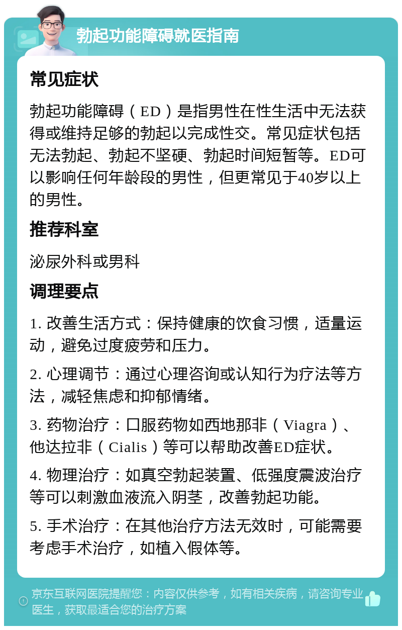 勃起功能障碍就医指南 常见症状 勃起功能障碍（ED）是指男性在性生活中无法获得或维持足够的勃起以完成性交。常见症状包括无法勃起、勃起不坚硬、勃起时间短暂等。ED可以影响任何年龄段的男性，但更常见于40岁以上的男性。 推荐科室 泌尿外科或男科 调理要点 1. 改善生活方式：保持健康的饮食习惯，适量运动，避免过度疲劳和压力。 2. 心理调节：通过心理咨询或认知行为疗法等方法，减轻焦虑和抑郁情绪。 3. 药物治疗：口服药物如西地那非（Viagra）、他达拉非（Cialis）等可以帮助改善ED症状。 4. 物理治疗：如真空勃起装置、低强度震波治疗等可以刺激血液流入阴茎，改善勃起功能。 5. 手术治疗：在其他治疗方法无效时，可能需要考虑手术治疗，如植入假体等。