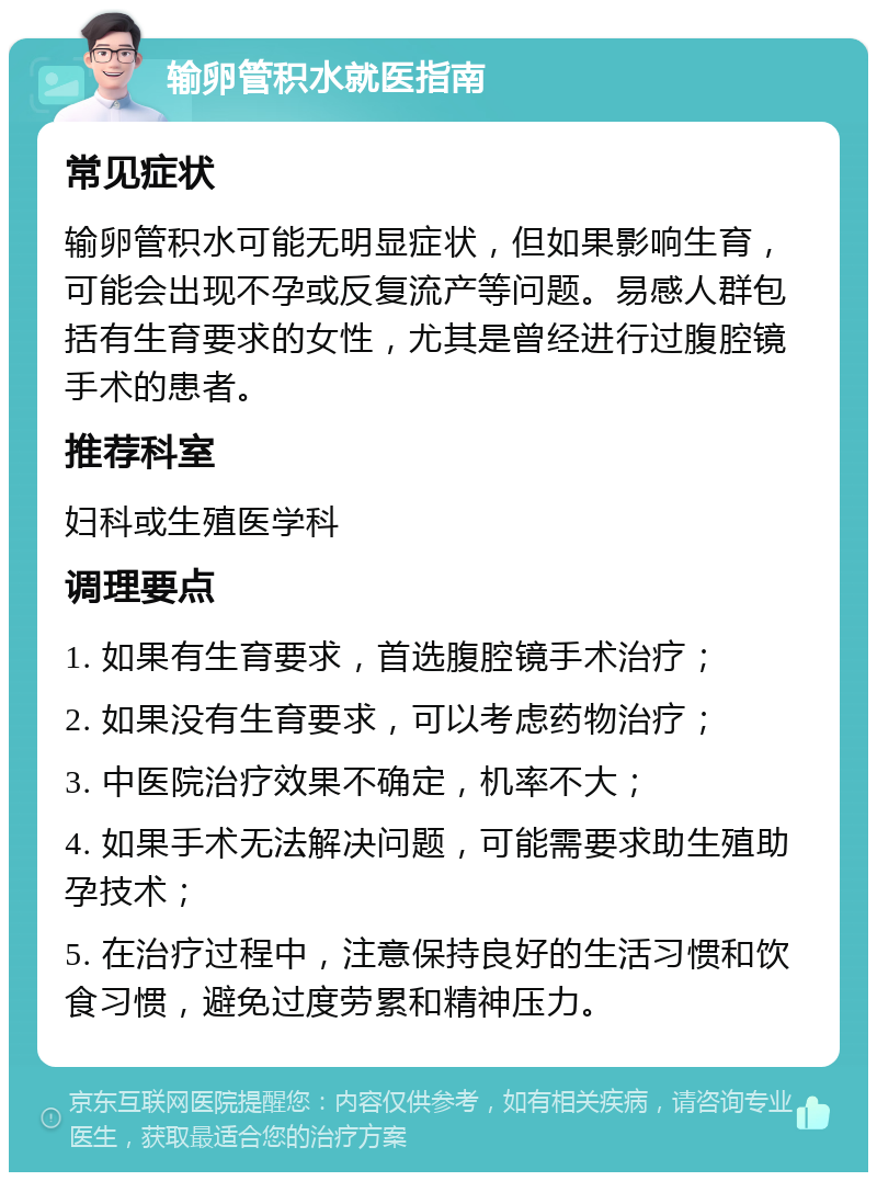 输卵管积水就医指南 常见症状 输卵管积水可能无明显症状，但如果影响生育，可能会出现不孕或反复流产等问题。易感人群包括有生育要求的女性，尤其是曾经进行过腹腔镜手术的患者。 推荐科室 妇科或生殖医学科 调理要点 1. 如果有生育要求，首选腹腔镜手术治疗； 2. 如果没有生育要求，可以考虑药物治疗； 3. 中医院治疗效果不确定，机率不大； 4. 如果手术无法解决问题，可能需要求助生殖助孕技术； 5. 在治疗过程中，注意保持良好的生活习惯和饮食习惯，避免过度劳累和精神压力。