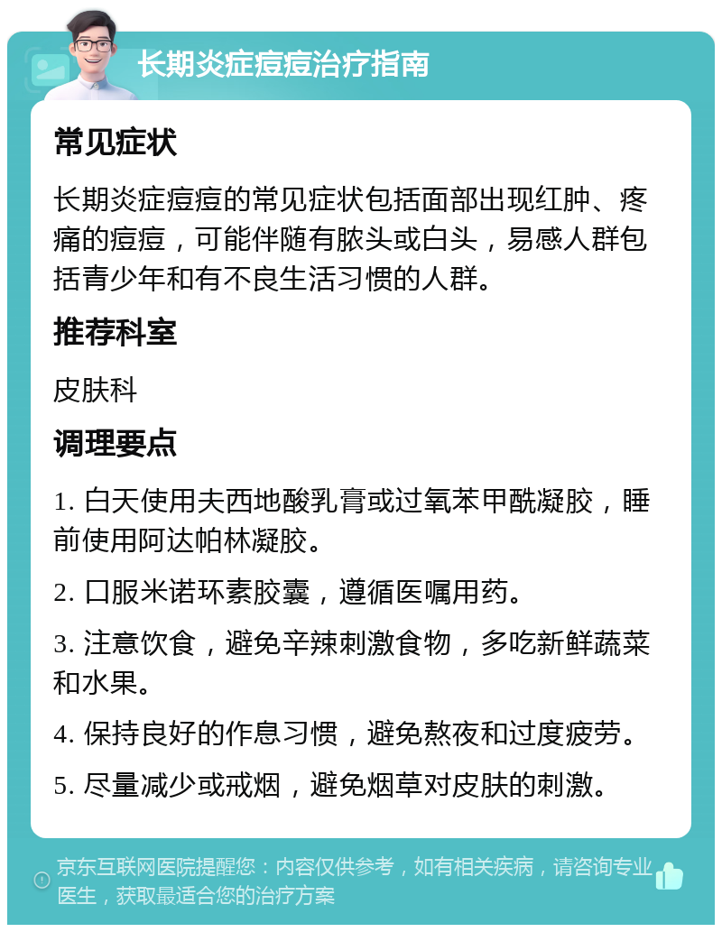 长期炎症痘痘治疗指南 常见症状 长期炎症痘痘的常见症状包括面部出现红肿、疼痛的痘痘，可能伴随有脓头或白头，易感人群包括青少年和有不良生活习惯的人群。 推荐科室 皮肤科 调理要点 1. 白天使用夫西地酸乳膏或过氧苯甲酰凝胶，睡前使用阿达帕林凝胶。 2. 口服米诺环素胶囊，遵循医嘱用药。 3. 注意饮食，避免辛辣刺激食物，多吃新鲜蔬菜和水果。 4. 保持良好的作息习惯，避免熬夜和过度疲劳。 5. 尽量减少或戒烟，避免烟草对皮肤的刺激。