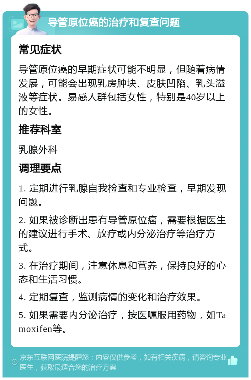 导管原位癌的治疗和复查问题 常见症状 导管原位癌的早期症状可能不明显，但随着病情发展，可能会出现乳房肿块、皮肤凹陷、乳头溢液等症状。易感人群包括女性，特别是40岁以上的女性。 推荐科室 乳腺外科 调理要点 1. 定期进行乳腺自我检查和专业检查，早期发现问题。 2. 如果被诊断出患有导管原位癌，需要根据医生的建议进行手术、放疗或内分泌治疗等治疗方式。 3. 在治疗期间，注意休息和营养，保持良好的心态和生活习惯。 4. 定期复查，监测病情的变化和治疗效果。 5. 如果需要内分泌治疗，按医嘱服用药物，如Tamoxifen等。