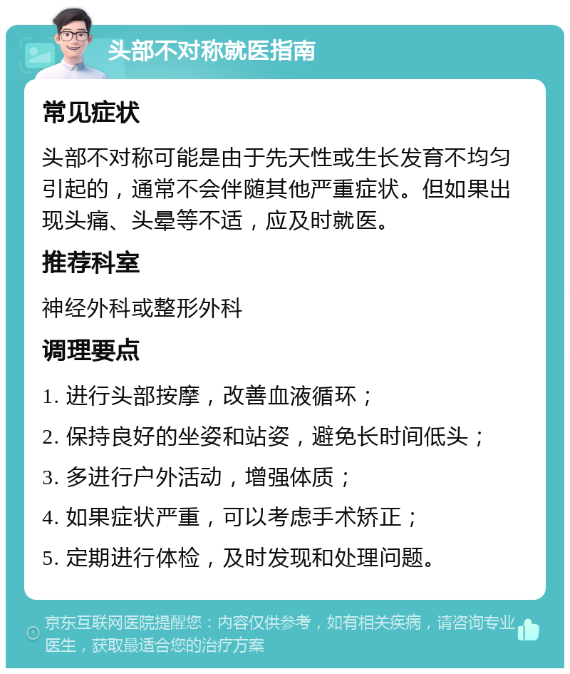 头部不对称就医指南 常见症状 头部不对称可能是由于先天性或生长发育不均匀引起的，通常不会伴随其他严重症状。但如果出现头痛、头晕等不适，应及时就医。 推荐科室 神经外科或整形外科 调理要点 1. 进行头部按摩，改善血液循环； 2. 保持良好的坐姿和站姿，避免长时间低头； 3. 多进行户外活动，增强体质； 4. 如果症状严重，可以考虑手术矫正； 5. 定期进行体检，及时发现和处理问题。