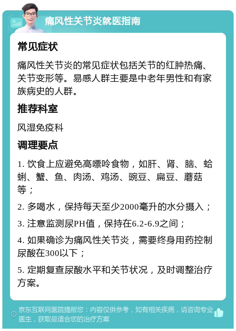 痛风性关节炎就医指南 常见症状 痛风性关节炎的常见症状包括关节的红肿热痛、关节变形等。易感人群主要是中老年男性和有家族病史的人群。 推荐科室 风湿免疫科 调理要点 1. 饮食上应避免高嘌呤食物，如肝、肾、脑、蛤蜊、蟹、鱼、肉汤、鸡汤、豌豆、扁豆、蘑菇等； 2. 多喝水，保持每天至少2000毫升的水分摄入； 3. 注意监测尿PH值，保持在6.2-6.9之间； 4. 如果确诊为痛风性关节炎，需要终身用药控制尿酸在300以下； 5. 定期复查尿酸水平和关节状况，及时调整治疗方案。