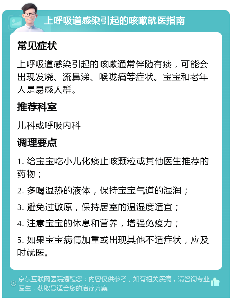 上呼吸道感染引起的咳嗽就医指南 常见症状 上呼吸道感染引起的咳嗽通常伴随有痰，可能会出现发烧、流鼻涕、喉咙痛等症状。宝宝和老年人是易感人群。 推荐科室 儿科或呼吸内科 调理要点 1. 给宝宝吃小儿化痰止咳颗粒或其他医生推荐的药物； 2. 多喝温热的液体，保持宝宝气道的湿润； 3. 避免过敏原，保持居室的温湿度适宜； 4. 注意宝宝的休息和营养，增强免疫力； 5. 如果宝宝病情加重或出现其他不适症状，应及时就医。