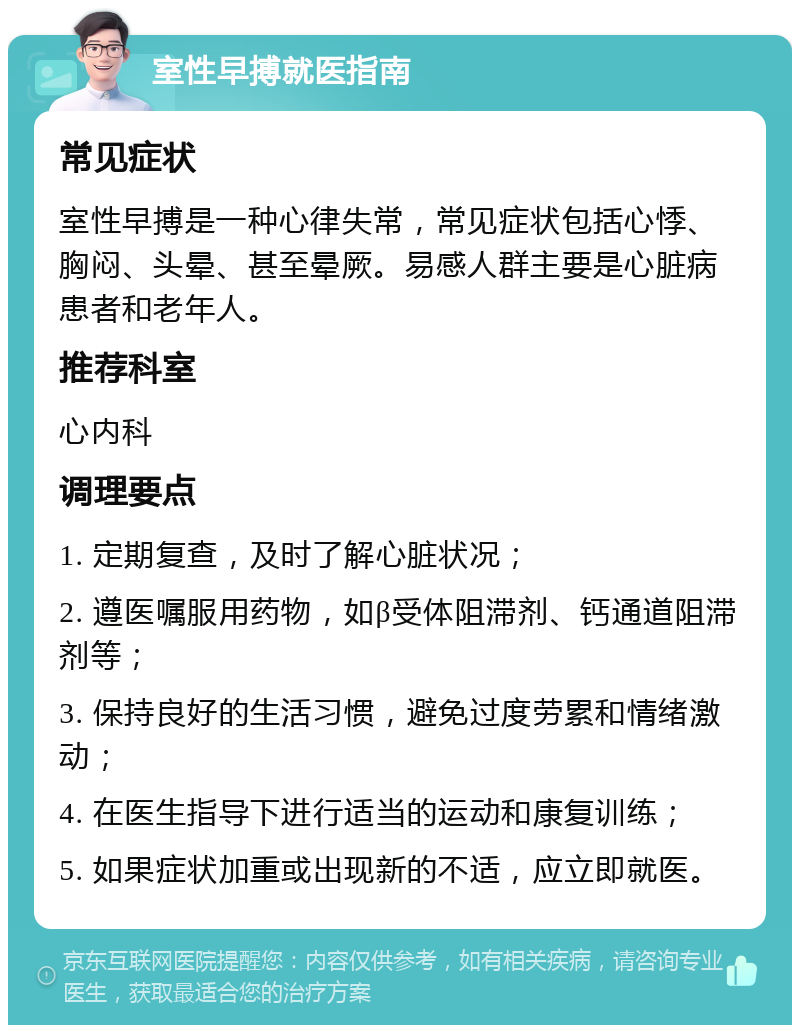 室性早搏就医指南 常见症状 室性早搏是一种心律失常，常见症状包括心悸、胸闷、头晕、甚至晕厥。易感人群主要是心脏病患者和老年人。 推荐科室 心内科 调理要点 1. 定期复查，及时了解心脏状况； 2. 遵医嘱服用药物，如β受体阻滞剂、钙通道阻滞剂等； 3. 保持良好的生活习惯，避免过度劳累和情绪激动； 4. 在医生指导下进行适当的运动和康复训练； 5. 如果症状加重或出现新的不适，应立即就医。