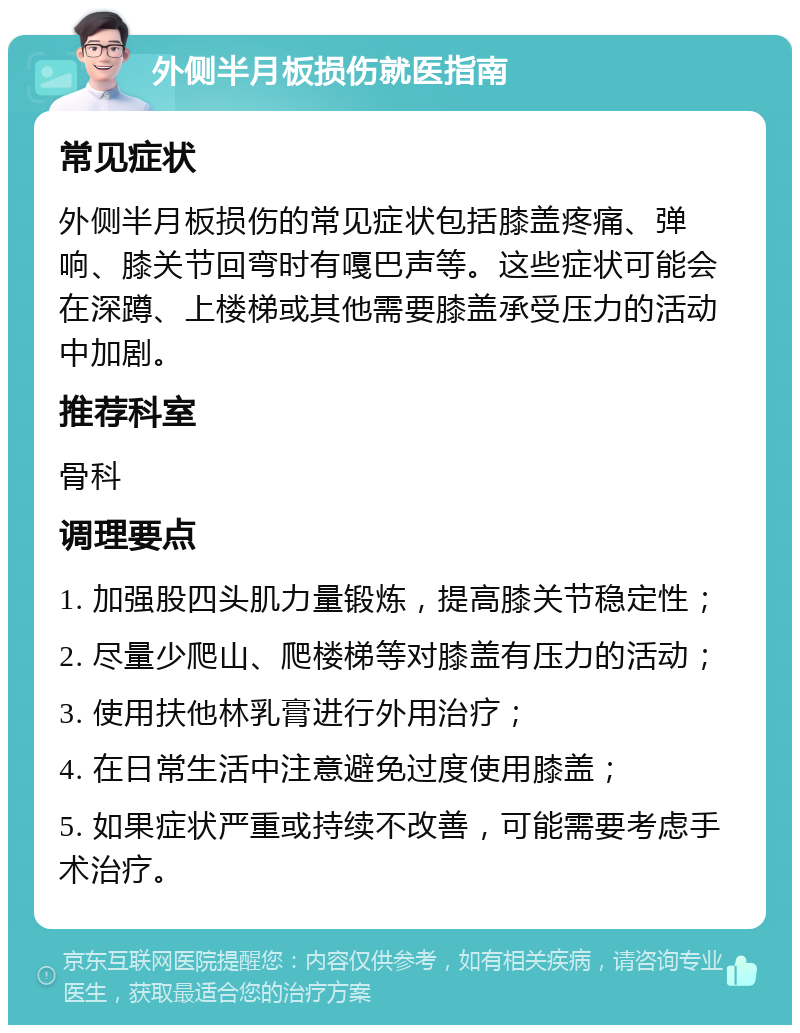 外侧半月板损伤就医指南 常见症状 外侧半月板损伤的常见症状包括膝盖疼痛、弹响、膝关节回弯时有嘎巴声等。这些症状可能会在深蹲、上楼梯或其他需要膝盖承受压力的活动中加剧。 推荐科室 骨科 调理要点 1. 加强股四头肌力量锻炼，提高膝关节稳定性； 2. 尽量少爬山、爬楼梯等对膝盖有压力的活动； 3. 使用扶他林乳膏进行外用治疗； 4. 在日常生活中注意避免过度使用膝盖； 5. 如果症状严重或持续不改善，可能需要考虑手术治疗。