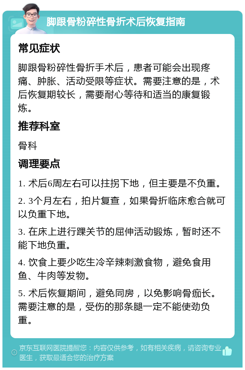 脚跟骨粉碎性骨折术后恢复指南 常见症状 脚跟骨粉碎性骨折手术后，患者可能会出现疼痛、肿胀、活动受限等症状。需要注意的是，术后恢复期较长，需要耐心等待和适当的康复锻炼。 推荐科室 骨科 调理要点 1. 术后6周左右可以拄拐下地，但主要是不负重。 2. 3个月左右，拍片复查，如果骨折临床愈合就可以负重下地。 3. 在床上进行踝关节的屈伸活动锻炼，暂时还不能下地负重。 4. 饮食上要少吃生冷辛辣刺激食物，避免食用鱼、牛肉等发物。 5. 术后恢复期间，避免同房，以免影响骨痂长。需要注意的是，受伤的那条腿一定不能使劲负重。