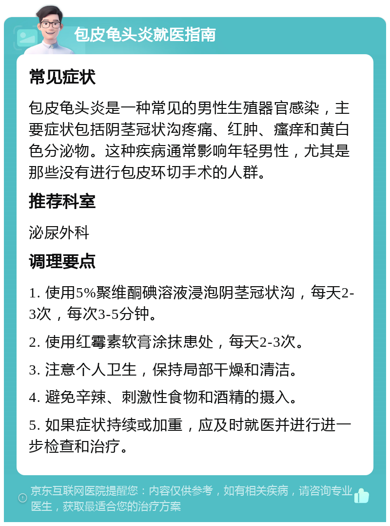 包皮龟头炎就医指南 常见症状 包皮龟头炎是一种常见的男性生殖器官感染，主要症状包括阴茎冠状沟疼痛、红肿、瘙痒和黄白色分泌物。这种疾病通常影响年轻男性，尤其是那些没有进行包皮环切手术的人群。 推荐科室 泌尿外科 调理要点 1. 使用5%聚维酮碘溶液浸泡阴茎冠状沟，每天2-3次，每次3-5分钟。 2. 使用红霉素软膏涂抹患处，每天2-3次。 3. 注意个人卫生，保持局部干燥和清洁。 4. 避免辛辣、刺激性食物和酒精的摄入。 5. 如果症状持续或加重，应及时就医并进行进一步检查和治疗。