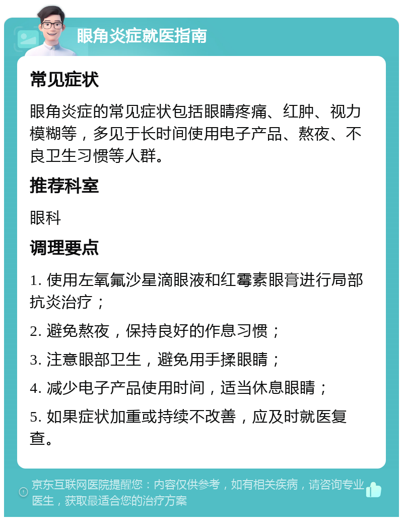 眼角炎症就医指南 常见症状 眼角炎症的常见症状包括眼睛疼痛、红肿、视力模糊等，多见于长时间使用电子产品、熬夜、不良卫生习惯等人群。 推荐科室 眼科 调理要点 1. 使用左氧氟沙星滴眼液和红霉素眼膏进行局部抗炎治疗； 2. 避免熬夜，保持良好的作息习惯； 3. 注意眼部卫生，避免用手揉眼睛； 4. 减少电子产品使用时间，适当休息眼睛； 5. 如果症状加重或持续不改善，应及时就医复查。