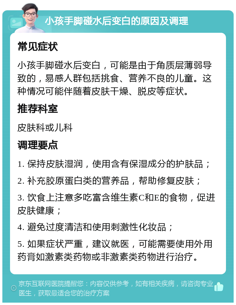 小孩手脚碰水后变白的原因及调理 常见症状 小孩手脚碰水后变白，可能是由于角质层薄弱导致的，易感人群包括挑食、营养不良的儿童。这种情况可能伴随着皮肤干燥、脱皮等症状。 推荐科室 皮肤科或儿科 调理要点 1. 保持皮肤湿润，使用含有保湿成分的护肤品； 2. 补充胶原蛋白类的营养品，帮助修复皮肤； 3. 饮食上注意多吃富含维生素C和E的食物，促进皮肤健康； 4. 避免过度清洁和使用刺激性化妆品； 5. 如果症状严重，建议就医，可能需要使用外用药膏如激素类药物或非激素类药物进行治疗。