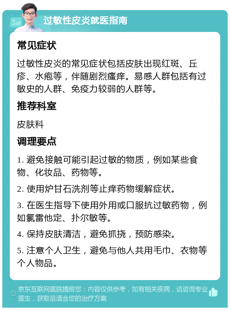 过敏性皮炎就医指南 常见症状 过敏性皮炎的常见症状包括皮肤出现红斑、丘疹、水疱等，伴随剧烈瘙痒。易感人群包括有过敏史的人群、免疫力较弱的人群等。 推荐科室 皮肤科 调理要点 1. 避免接触可能引起过敏的物质，例如某些食物、化妆品、药物等。 2. 使用炉甘石洗剂等止痒药物缓解症状。 3. 在医生指导下使用外用或口服抗过敏药物，例如氯雷他定、扑尔敏等。 4. 保持皮肤清洁，避免抓挠，预防感染。 5. 注意个人卫生，避免与他人共用毛巾、衣物等个人物品。