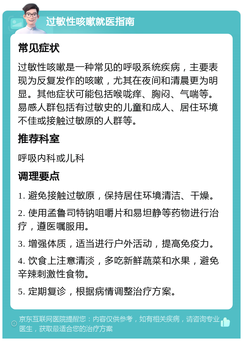 过敏性咳嗽就医指南 常见症状 过敏性咳嗽是一种常见的呼吸系统疾病，主要表现为反复发作的咳嗽，尤其在夜间和清晨更为明显。其他症状可能包括喉咙痒、胸闷、气喘等。易感人群包括有过敏史的儿童和成人、居住环境不佳或接触过敏原的人群等。 推荐科室 呼吸内科或儿科 调理要点 1. 避免接触过敏原，保持居住环境清洁、干燥。 2. 使用孟鲁司特钠咀嚼片和易坦静等药物进行治疗，遵医嘱服用。 3. 增强体质，适当进行户外活动，提高免疫力。 4. 饮食上注意清淡，多吃新鲜蔬菜和水果，避免辛辣刺激性食物。 5. 定期复诊，根据病情调整治疗方案。