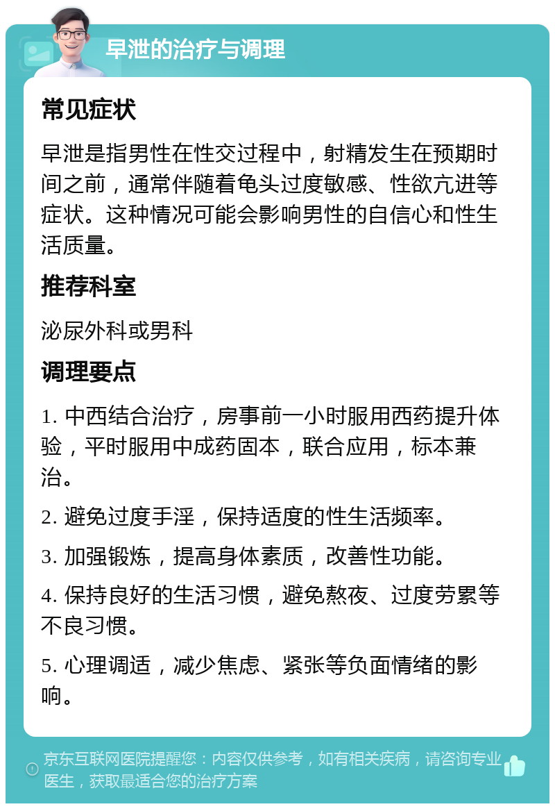 早泄的治疗与调理 常见症状 早泄是指男性在性交过程中，射精发生在预期时间之前，通常伴随着龟头过度敏感、性欲亢进等症状。这种情况可能会影响男性的自信心和性生活质量。 推荐科室 泌尿外科或男科 调理要点 1. 中西结合治疗，房事前一小时服用西药提升体验，平时服用中成药固本，联合应用，标本兼治。 2. 避免过度手淫，保持适度的性生活频率。 3. 加强锻炼，提高身体素质，改善性功能。 4. 保持良好的生活习惯，避免熬夜、过度劳累等不良习惯。 5. 心理调适，减少焦虑、紧张等负面情绪的影响。