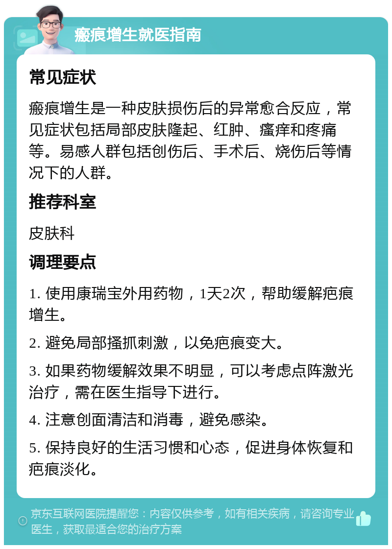 瘢痕增生就医指南 常见症状 瘢痕增生是一种皮肤损伤后的异常愈合反应，常见症状包括局部皮肤隆起、红肿、瘙痒和疼痛等。易感人群包括创伤后、手术后、烧伤后等情况下的人群。 推荐科室 皮肤科 调理要点 1. 使用康瑞宝外用药物，1天2次，帮助缓解疤痕增生。 2. 避免局部搔抓刺激，以免疤痕变大。 3. 如果药物缓解效果不明显，可以考虑点阵激光治疗，需在医生指导下进行。 4. 注意创面清洁和消毒，避免感染。 5. 保持良好的生活习惯和心态，促进身体恢复和疤痕淡化。