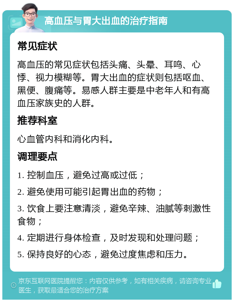 高血压与胃大出血的治疗指南 常见症状 高血压的常见症状包括头痛、头晕、耳鸣、心悸、视力模糊等。胃大出血的症状则包括呕血、黑便、腹痛等。易感人群主要是中老年人和有高血压家族史的人群。 推荐科室 心血管内科和消化内科。 调理要点 1. 控制血压，避免过高或过低； 2. 避免使用可能引起胃出血的药物； 3. 饮食上要注意清淡，避免辛辣、油腻等刺激性食物； 4. 定期进行身体检查，及时发现和处理问题； 5. 保持良好的心态，避免过度焦虑和压力。