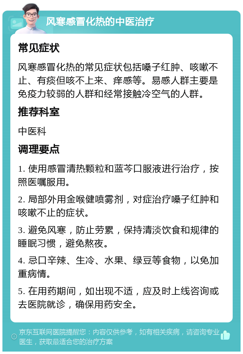 风寒感冒化热的中医治疗 常见症状 风寒感冒化热的常见症状包括嗓子红肿、咳嗽不止、有痰但咳不上来、痒感等。易感人群主要是免疫力较弱的人群和经常接触冷空气的人群。 推荐科室 中医科 调理要点 1. 使用感冒清热颗粒和蓝芩口服液进行治疗，按照医嘱服用。 2. 局部外用金喉健喷雾剂，对症治疗嗓子红肿和咳嗽不止的症状。 3. 避免风寒，防止劳累，保持清淡饮食和规律的睡眠习惯，避免熬夜。 4. 忌口辛辣、生冷、水果、绿豆等食物，以免加重病情。 5. 在用药期间，如出现不适，应及时上线咨询或去医院就诊，确保用药安全。