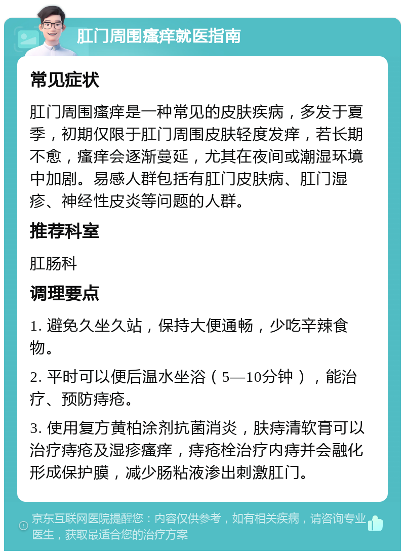 肛门周围瘙痒就医指南 常见症状 肛门周围瘙痒是一种常见的皮肤疾病，多发于夏季，初期仅限于肛门周围皮肤轻度发痒，若长期不愈，瘙痒会逐渐蔓延，尤其在夜间或潮湿环境中加剧。易感人群包括有肛门皮肤病、肛门湿疹、神经性皮炎等问题的人群。 推荐科室 肛肠科 调理要点 1. 避免久坐久站，保持大便通畅，少吃辛辣食物。 2. 平时可以便后温水坐浴（5—10分钟），能治疗、预防痔疮。 3. 使用复方黄柏涂剂抗菌消炎，肤痔清软膏可以治疗痔疮及湿疹瘙痒，痔疮栓治疗内痔并会融化形成保护膜，减少肠粘液渗出刺激肛门。