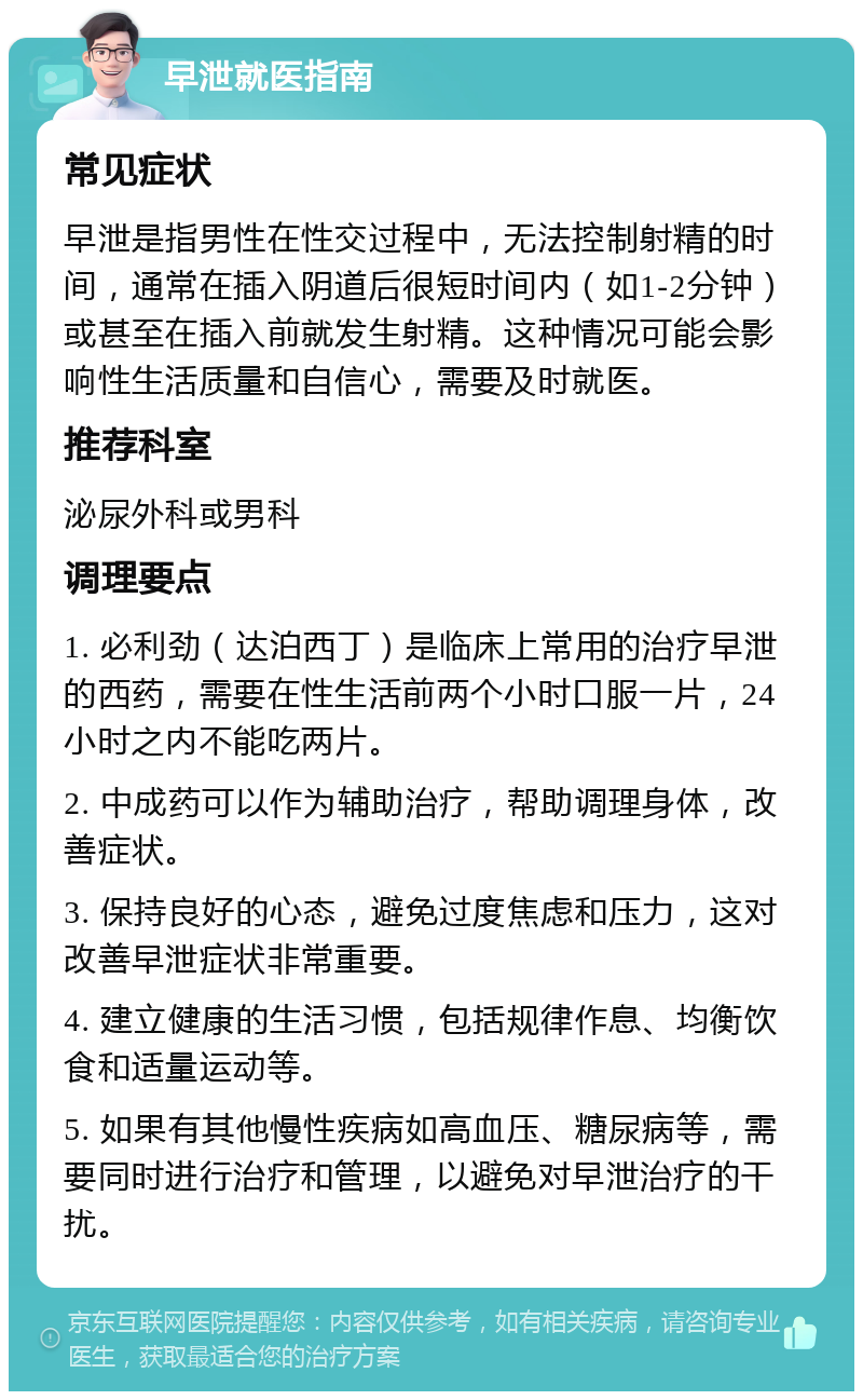 早泄就医指南 常见症状 早泄是指男性在性交过程中，无法控制射精的时间，通常在插入阴道后很短时间内（如1-2分钟）或甚至在插入前就发生射精。这种情况可能会影响性生活质量和自信心，需要及时就医。 推荐科室 泌尿外科或男科 调理要点 1. 必利劲（达泊西丁）是临床上常用的治疗早泄的西药，需要在性生活前两个小时口服一片，24小时之内不能吃两片。 2. 中成药可以作为辅助治疗，帮助调理身体，改善症状。 3. 保持良好的心态，避免过度焦虑和压力，这对改善早泄症状非常重要。 4. 建立健康的生活习惯，包括规律作息、均衡饮食和适量运动等。 5. 如果有其他慢性疾病如高血压、糖尿病等，需要同时进行治疗和管理，以避免对早泄治疗的干扰。