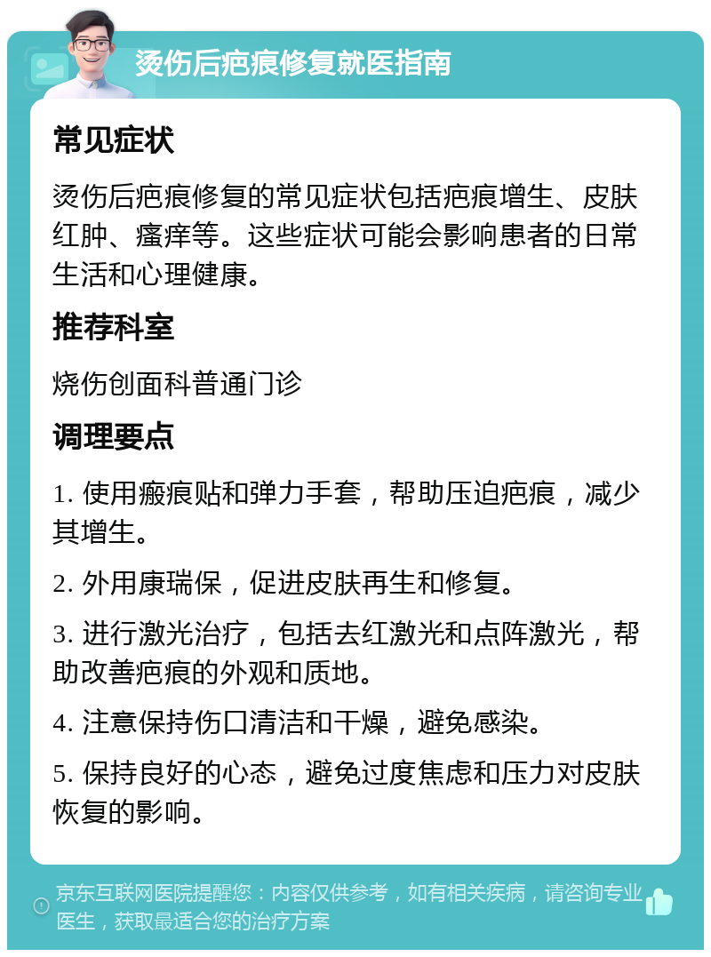 烫伤后疤痕修复就医指南 常见症状 烫伤后疤痕修复的常见症状包括疤痕增生、皮肤红肿、瘙痒等。这些症状可能会影响患者的日常生活和心理健康。 推荐科室 烧伤创面科普通门诊 调理要点 1. 使用瘢痕贴和弹力手套，帮助压迫疤痕，减少其增生。 2. 外用康瑞保，促进皮肤再生和修复。 3. 进行激光治疗，包括去红激光和点阵激光，帮助改善疤痕的外观和质地。 4. 注意保持伤口清洁和干燥，避免感染。 5. 保持良好的心态，避免过度焦虑和压力对皮肤恢复的影响。