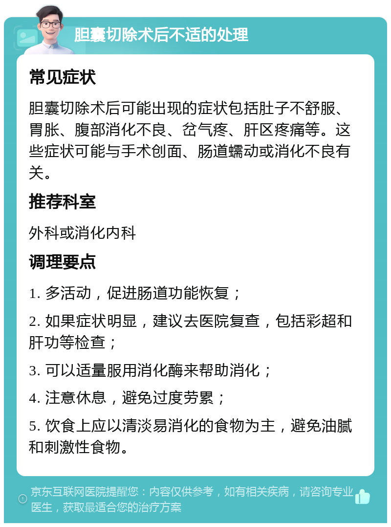 胆囊切除术后不适的处理 常见症状 胆囊切除术后可能出现的症状包括肚子不舒服、胃胀、腹部消化不良、岔气疼、肝区疼痛等。这些症状可能与手术创面、肠道蠕动或消化不良有关。 推荐科室 外科或消化内科 调理要点 1. 多活动，促进肠道功能恢复； 2. 如果症状明显，建议去医院复查，包括彩超和肝功等检查； 3. 可以适量服用消化酶来帮助消化； 4. 注意休息，避免过度劳累； 5. 饮食上应以清淡易消化的食物为主，避免油腻和刺激性食物。