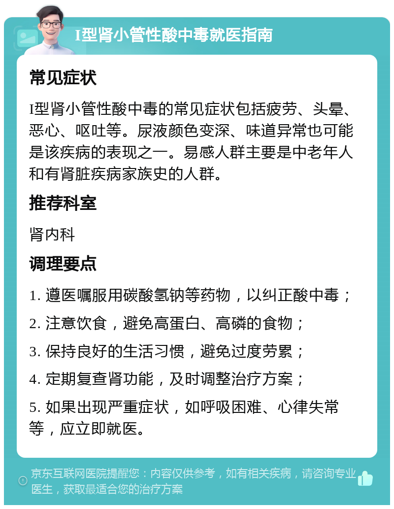 I型肾小管性酸中毒就医指南 常见症状 I型肾小管性酸中毒的常见症状包括疲劳、头晕、恶心、呕吐等。尿液颜色变深、味道异常也可能是该疾病的表现之一。易感人群主要是中老年人和有肾脏疾病家族史的人群。 推荐科室 肾内科 调理要点 1. 遵医嘱服用碳酸氢钠等药物，以纠正酸中毒； 2. 注意饮食，避免高蛋白、高磷的食物； 3. 保持良好的生活习惯，避免过度劳累； 4. 定期复查肾功能，及时调整治疗方案； 5. 如果出现严重症状，如呼吸困难、心律失常等，应立即就医。