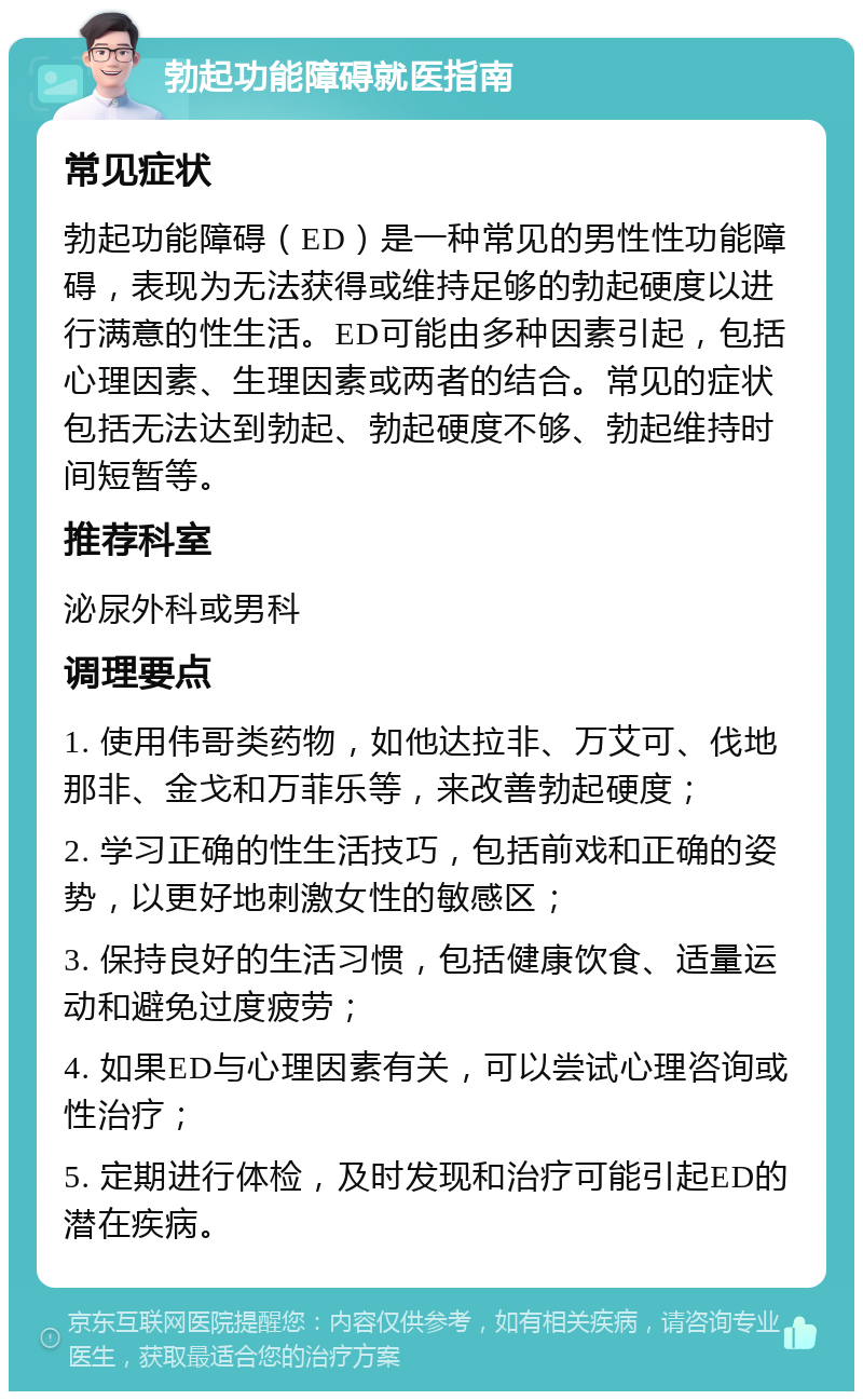 勃起功能障碍就医指南 常见症状 勃起功能障碍（ED）是一种常见的男性性功能障碍，表现为无法获得或维持足够的勃起硬度以进行满意的性生活。ED可能由多种因素引起，包括心理因素、生理因素或两者的结合。常见的症状包括无法达到勃起、勃起硬度不够、勃起维持时间短暂等。 推荐科室 泌尿外科或男科 调理要点 1. 使用伟哥类药物，如他达拉非、万艾可、伐地那非、金戈和万菲乐等，来改善勃起硬度； 2. 学习正确的性生活技巧，包括前戏和正确的姿势，以更好地刺激女性的敏感区； 3. 保持良好的生活习惯，包括健康饮食、适量运动和避免过度疲劳； 4. 如果ED与心理因素有关，可以尝试心理咨询或性治疗； 5. 定期进行体检，及时发现和治疗可能引起ED的潜在疾病。