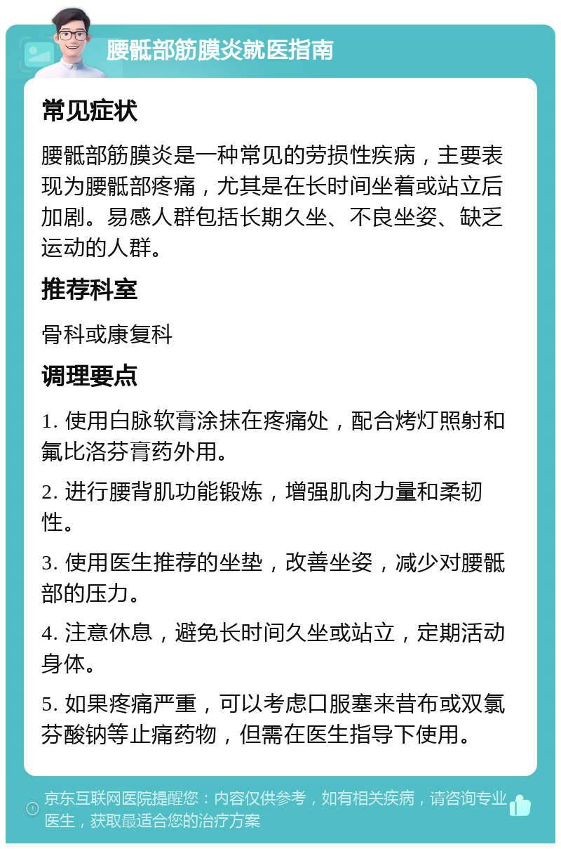 腰骶部筋膜炎就医指南 常见症状 腰骶部筋膜炎是一种常见的劳损性疾病，主要表现为腰骶部疼痛，尤其是在长时间坐着或站立后加剧。易感人群包括长期久坐、不良坐姿、缺乏运动的人群。 推荐科室 骨科或康复科 调理要点 1. 使用白脉软膏涂抹在疼痛处，配合烤灯照射和氟比洛芬膏药外用。 2. 进行腰背肌功能锻炼，增强肌肉力量和柔韧性。 3. 使用医生推荐的坐垫，改善坐姿，减少对腰骶部的压力。 4. 注意休息，避免长时间久坐或站立，定期活动身体。 5. 如果疼痛严重，可以考虑口服塞来昔布或双氯芬酸钠等止痛药物，但需在医生指导下使用。