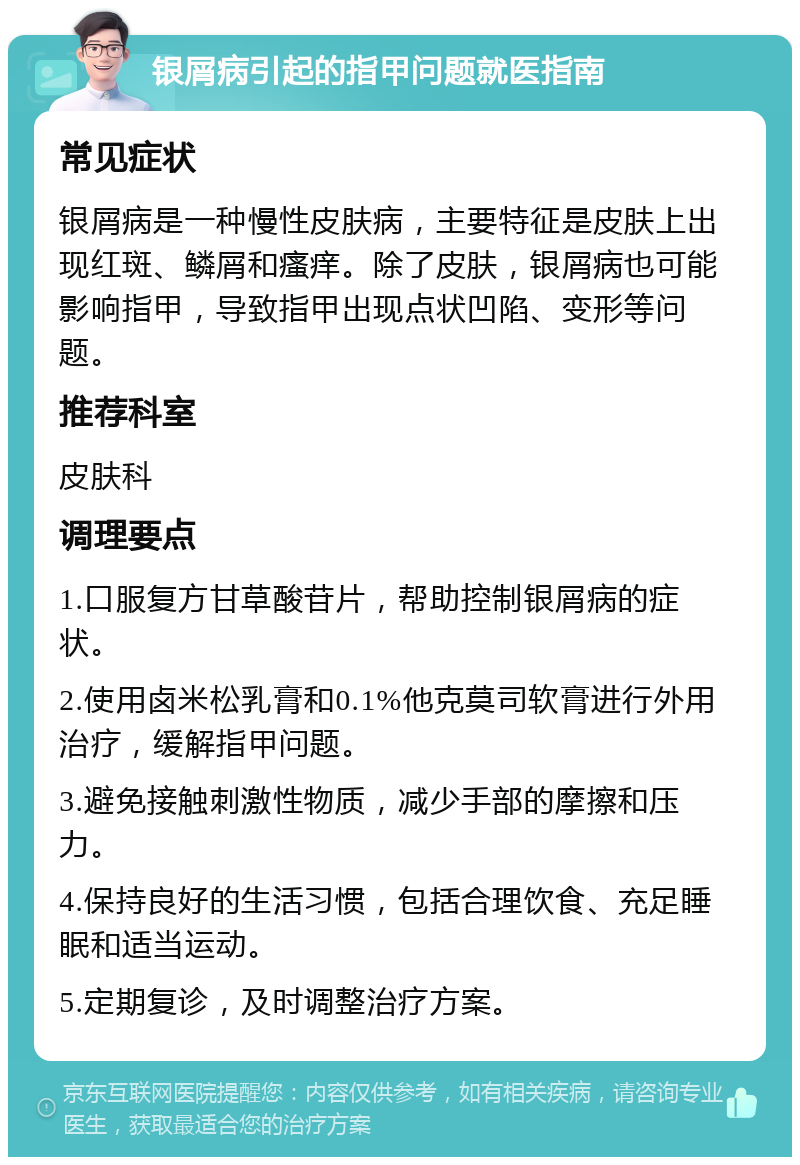 银屑病引起的指甲问题就医指南 常见症状 银屑病是一种慢性皮肤病，主要特征是皮肤上出现红斑、鳞屑和瘙痒。除了皮肤，银屑病也可能影响指甲，导致指甲出现点状凹陷、变形等问题。 推荐科室 皮肤科 调理要点 1.口服复方甘草酸苷片，帮助控制银屑病的症状。 2.使用卤米松乳膏和0.1%他克莫司软膏进行外用治疗，缓解指甲问题。 3.避免接触刺激性物质，减少手部的摩擦和压力。 4.保持良好的生活习惯，包括合理饮食、充足睡眠和适当运动。 5.定期复诊，及时调整治疗方案。