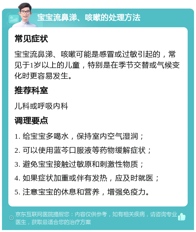 宝宝流鼻涕、咳嗽的处理方法 常见症状 宝宝流鼻涕、咳嗽可能是感冒或过敏引起的，常见于1岁以上的儿童，特别是在季节交替或气候变化时更容易发生。 推荐科室 儿科或呼吸内科 调理要点 1. 给宝宝多喝水，保持室内空气湿润； 2. 可以使用蓝芩口服液等药物缓解症状； 3. 避免宝宝接触过敏原和刺激性物质； 4. 如果症状加重或伴有发热，应及时就医； 5. 注意宝宝的休息和营养，增强免疫力。