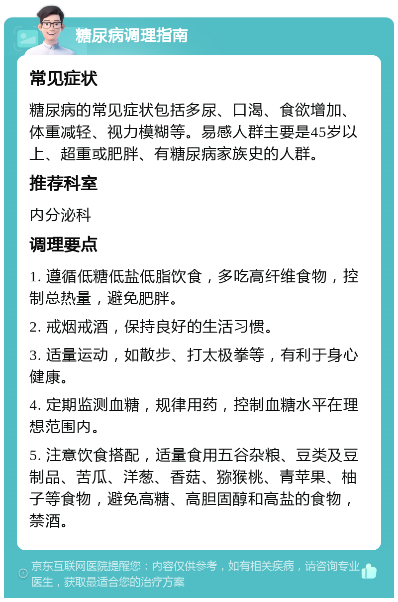 糖尿病调理指南 常见症状 糖尿病的常见症状包括多尿、口渴、食欲增加、体重减轻、视力模糊等。易感人群主要是45岁以上、超重或肥胖、有糖尿病家族史的人群。 推荐科室 内分泌科 调理要点 1. 遵循低糖低盐低脂饮食，多吃高纤维食物，控制总热量，避免肥胖。 2. 戒烟戒酒，保持良好的生活习惯。 3. 适量运动，如散步、打太极拳等，有利于身心健康。 4. 定期监测血糖，规律用药，控制血糖水平在理想范围内。 5. 注意饮食搭配，适量食用五谷杂粮、豆类及豆制品、苦瓜、洋葱、香菇、猕猴桃、青苹果、柚子等食物，避免高糖、高胆固醇和高盐的食物，禁酒。