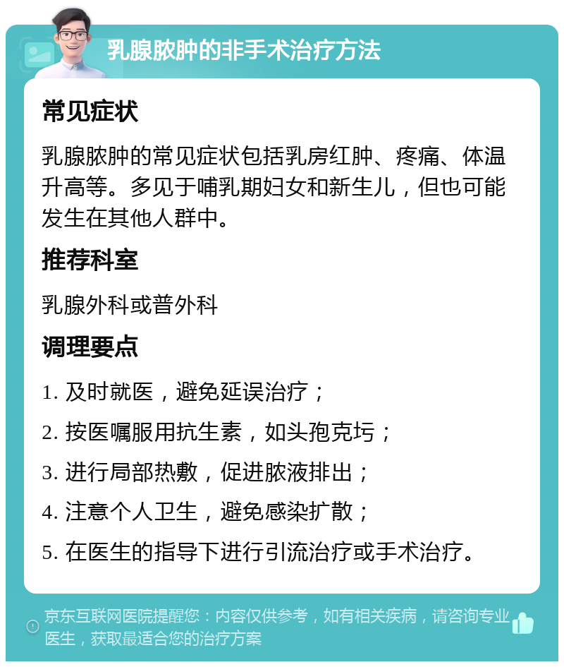 乳腺脓肿的非手术治疗方法 常见症状 乳腺脓肿的常见症状包括乳房红肿、疼痛、体温升高等。多见于哺乳期妇女和新生儿，但也可能发生在其他人群中。 推荐科室 乳腺外科或普外科 调理要点 1. 及时就医，避免延误治疗； 2. 按医嘱服用抗生素，如头孢克圬； 3. 进行局部热敷，促进脓液排出； 4. 注意个人卫生，避免感染扩散； 5. 在医生的指导下进行引流治疗或手术治疗。