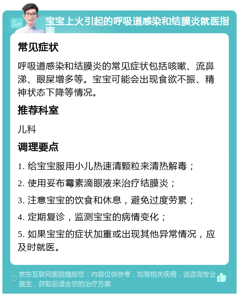 宝宝上火引起的呼吸道感染和结膜炎就医指南 常见症状 呼吸道感染和结膜炎的常见症状包括咳嗽、流鼻涕、眼屎增多等。宝宝可能会出现食欲不振、精神状态下降等情况。 推荐科室 儿科 调理要点 1. 给宝宝服用小儿热速清颗粒来清热解毒； 2. 使用妥布霉素滴眼液来治疗结膜炎； 3. 注意宝宝的饮食和休息，避免过度劳累； 4. 定期复诊，监测宝宝的病情变化； 5. 如果宝宝的症状加重或出现其他异常情况，应及时就医。