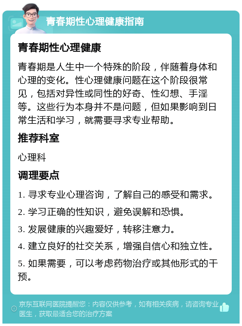 青春期性心理健康指南 青春期性心理健康 青春期是人生中一个特殊的阶段，伴随着身体和心理的变化。性心理健康问题在这个阶段很常见，包括对异性或同性的好奇、性幻想、手淫等。这些行为本身并不是问题，但如果影响到日常生活和学习，就需要寻求专业帮助。 推荐科室 心理科 调理要点 1. 寻求专业心理咨询，了解自己的感受和需求。 2. 学习正确的性知识，避免误解和恐惧。 3. 发展健康的兴趣爱好，转移注意力。 4. 建立良好的社交关系，增强自信心和独立性。 5. 如果需要，可以考虑药物治疗或其他形式的干预。