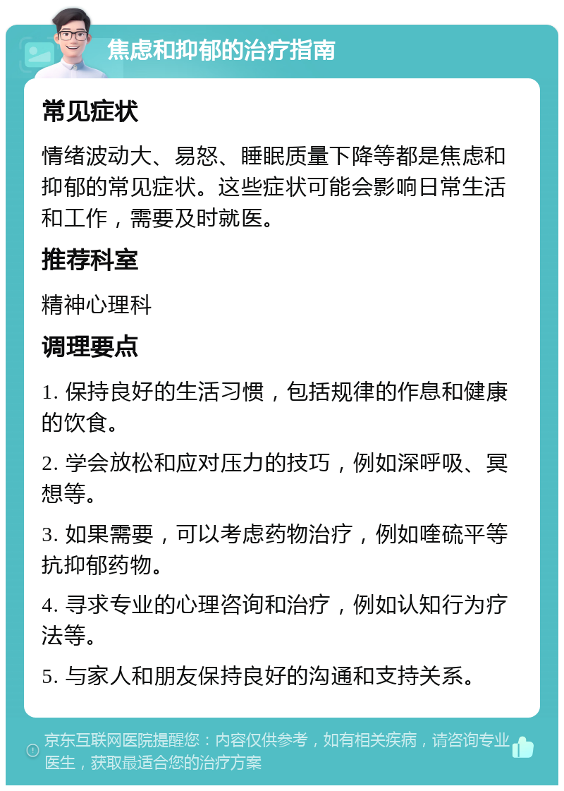 焦虑和抑郁的治疗指南 常见症状 情绪波动大、易怒、睡眠质量下降等都是焦虑和抑郁的常见症状。这些症状可能会影响日常生活和工作，需要及时就医。 推荐科室 精神心理科 调理要点 1. 保持良好的生活习惯，包括规律的作息和健康的饮食。 2. 学会放松和应对压力的技巧，例如深呼吸、冥想等。 3. 如果需要，可以考虑药物治疗，例如喹硫平等抗抑郁药物。 4. 寻求专业的心理咨询和治疗，例如认知行为疗法等。 5. 与家人和朋友保持良好的沟通和支持关系。