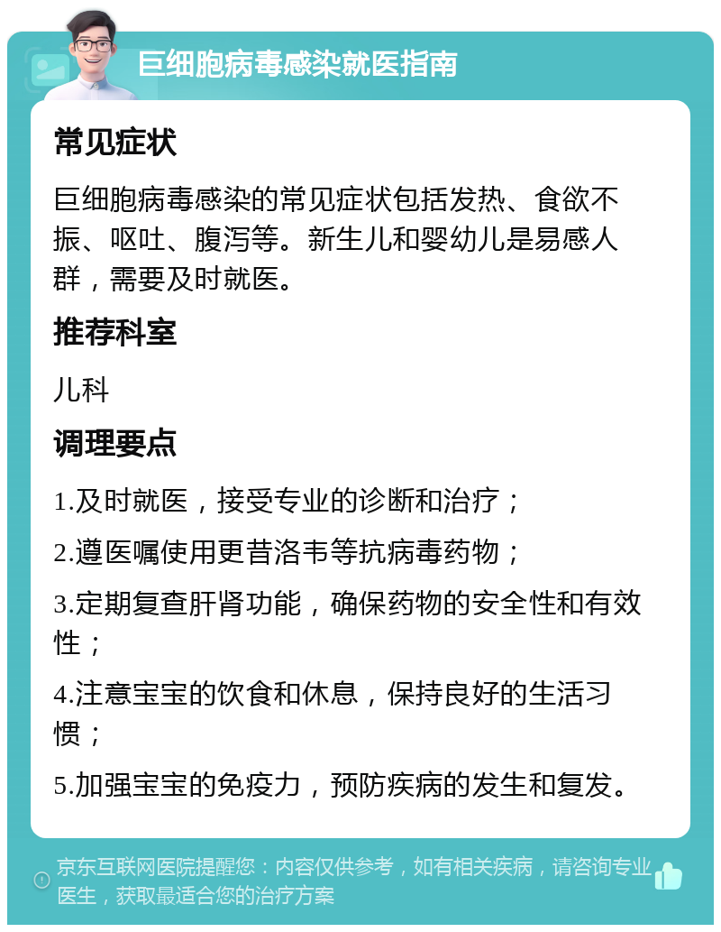 巨细胞病毒感染就医指南 常见症状 巨细胞病毒感染的常见症状包括发热、食欲不振、呕吐、腹泻等。新生儿和婴幼儿是易感人群，需要及时就医。 推荐科室 儿科 调理要点 1.及时就医，接受专业的诊断和治疗； 2.遵医嘱使用更昔洛韦等抗病毒药物； 3.定期复查肝肾功能，确保药物的安全性和有效性； 4.注意宝宝的饮食和休息，保持良好的生活习惯； 5.加强宝宝的免疫力，预防疾病的发生和复发。