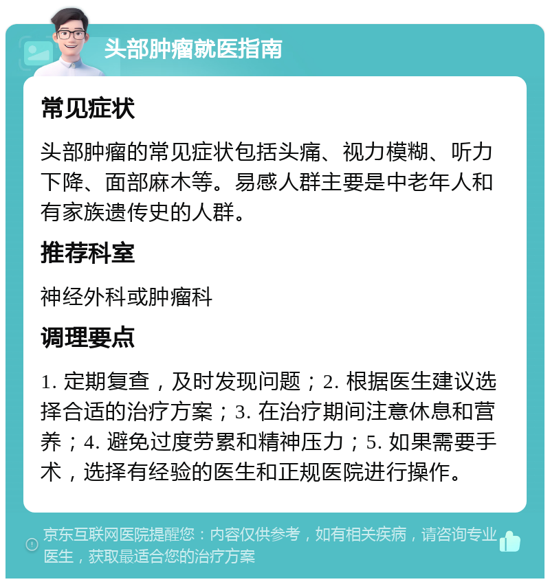 头部肿瘤就医指南 常见症状 头部肿瘤的常见症状包括头痛、视力模糊、听力下降、面部麻木等。易感人群主要是中老年人和有家族遗传史的人群。 推荐科室 神经外科或肿瘤科 调理要点 1. 定期复查，及时发现问题；2. 根据医生建议选择合适的治疗方案；3. 在治疗期间注意休息和营养；4. 避免过度劳累和精神压力；5. 如果需要手术，选择有经验的医生和正规医院进行操作。