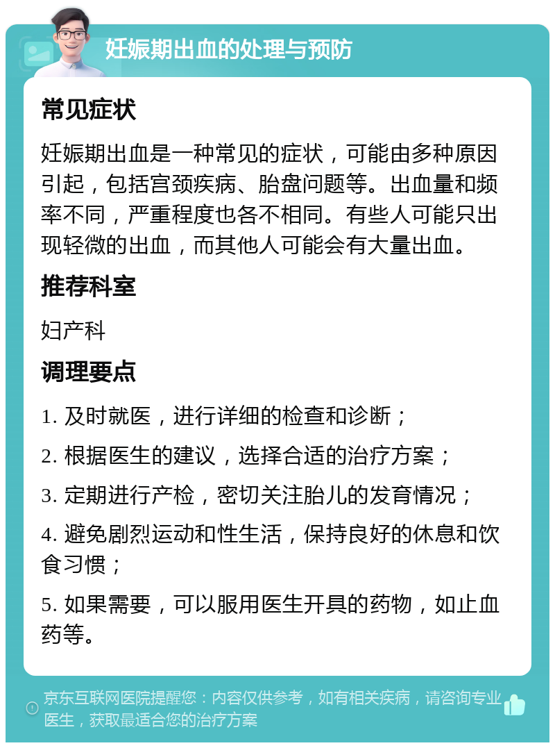 妊娠期出血的处理与预防 常见症状 妊娠期出血是一种常见的症状，可能由多种原因引起，包括宫颈疾病、胎盘问题等。出血量和频率不同，严重程度也各不相同。有些人可能只出现轻微的出血，而其他人可能会有大量出血。 推荐科室 妇产科 调理要点 1. 及时就医，进行详细的检查和诊断； 2. 根据医生的建议，选择合适的治疗方案； 3. 定期进行产检，密切关注胎儿的发育情况； 4. 避免剧烈运动和性生活，保持良好的休息和饮食习惯； 5. 如果需要，可以服用医生开具的药物，如止血药等。