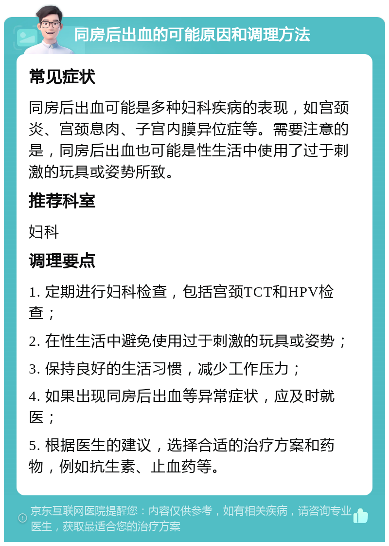 同房后出血的可能原因和调理方法 常见症状 同房后出血可能是多种妇科疾病的表现，如宫颈炎、宫颈息肉、子宫内膜异位症等。需要注意的是，同房后出血也可能是性生活中使用了过于刺激的玩具或姿势所致。 推荐科室 妇科 调理要点 1. 定期进行妇科检查，包括宫颈TCT和HPV检查； 2. 在性生活中避免使用过于刺激的玩具或姿势； 3. 保持良好的生活习惯，减少工作压力； 4. 如果出现同房后出血等异常症状，应及时就医； 5. 根据医生的建议，选择合适的治疗方案和药物，例如抗生素、止血药等。