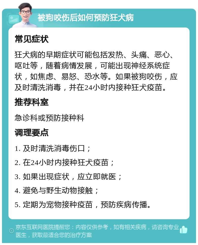 被狗咬伤后如何预防狂犬病 常见症状 狂犬病的早期症状可能包括发热、头痛、恶心、呕吐等，随着病情发展，可能出现神经系统症状，如焦虑、易怒、恐水等。如果被狗咬伤，应及时清洗消毒，并在24小时内接种狂犬疫苗。 推荐科室 急诊科或预防接种科 调理要点 1. 及时清洗消毒伤口； 2. 在24小时内接种狂犬疫苗； 3. 如果出现症状，应立即就医； 4. 避免与野生动物接触； 5. 定期为宠物接种疫苗，预防疾病传播。