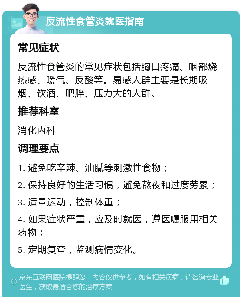 反流性食管炎就医指南 常见症状 反流性食管炎的常见症状包括胸口疼痛、咽部烧热感、嗳气、反酸等。易感人群主要是长期吸烟、饮酒、肥胖、压力大的人群。 推荐科室 消化内科 调理要点 1. 避免吃辛辣、油腻等刺激性食物； 2. 保持良好的生活习惯，避免熬夜和过度劳累； 3. 适量运动，控制体重； 4. 如果症状严重，应及时就医，遵医嘱服用相关药物； 5. 定期复查，监测病情变化。