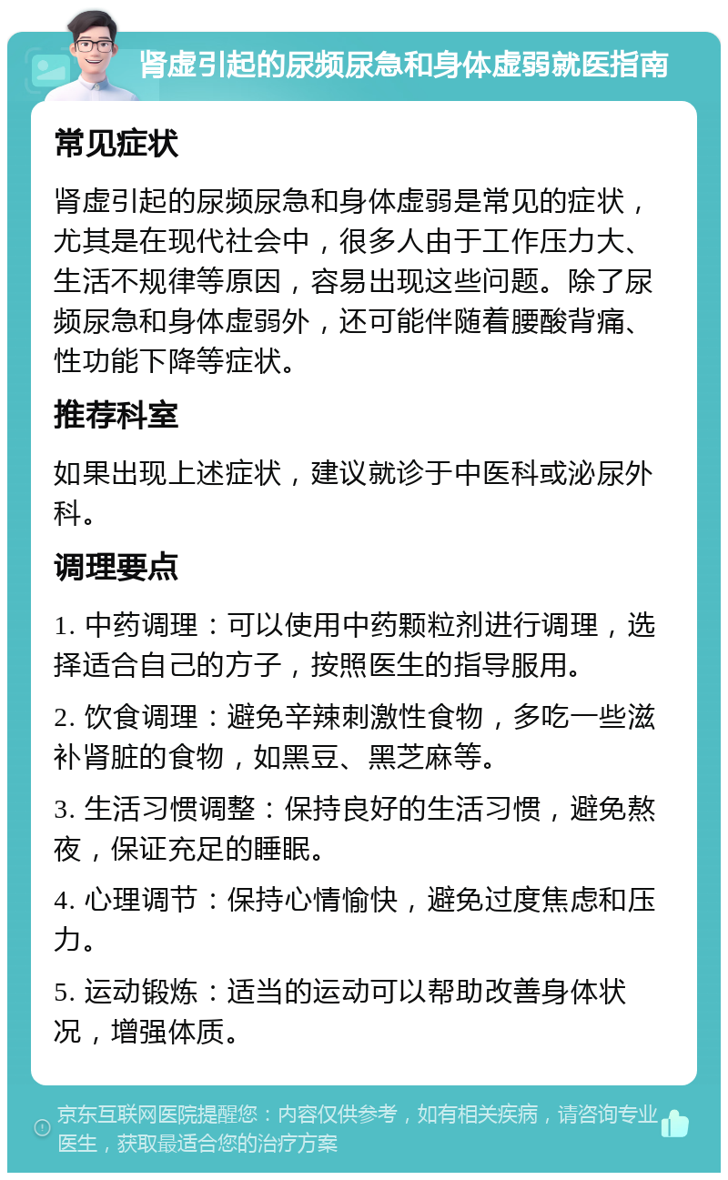 肾虚引起的尿频尿急和身体虚弱就医指南 常见症状 肾虚引起的尿频尿急和身体虚弱是常见的症状，尤其是在现代社会中，很多人由于工作压力大、生活不规律等原因，容易出现这些问题。除了尿频尿急和身体虚弱外，还可能伴随着腰酸背痛、性功能下降等症状。 推荐科室 如果出现上述症状，建议就诊于中医科或泌尿外科。 调理要点 1. 中药调理：可以使用中药颗粒剂进行调理，选择适合自己的方子，按照医生的指导服用。 2. 饮食调理：避免辛辣刺激性食物，多吃一些滋补肾脏的食物，如黑豆、黑芝麻等。 3. 生活习惯调整：保持良好的生活习惯，避免熬夜，保证充足的睡眠。 4. 心理调节：保持心情愉快，避免过度焦虑和压力。 5. 运动锻炼：适当的运动可以帮助改善身体状况，增强体质。