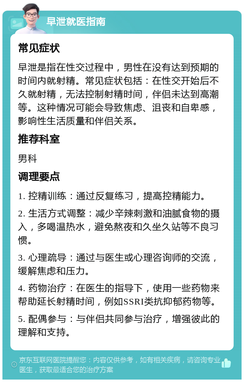 早泄就医指南 常见症状 早泄是指在性交过程中，男性在没有达到预期的时间内就射精。常见症状包括：在性交开始后不久就射精，无法控制射精时间，伴侣未达到高潮等。这种情况可能会导致焦虑、沮丧和自卑感，影响性生活质量和伴侣关系。 推荐科室 男科 调理要点 1. 控精训练：通过反复练习，提高控精能力。 2. 生活方式调整：减少辛辣刺激和油腻食物的摄入，多喝温热水，避免熬夜和久坐久站等不良习惯。 3. 心理疏导：通过与医生或心理咨询师的交流，缓解焦虑和压力。 4. 药物治疗：在医生的指导下，使用一些药物来帮助延长射精时间，例如SSRI类抗抑郁药物等。 5. 配偶参与：与伴侣共同参与治疗，增强彼此的理解和支持。