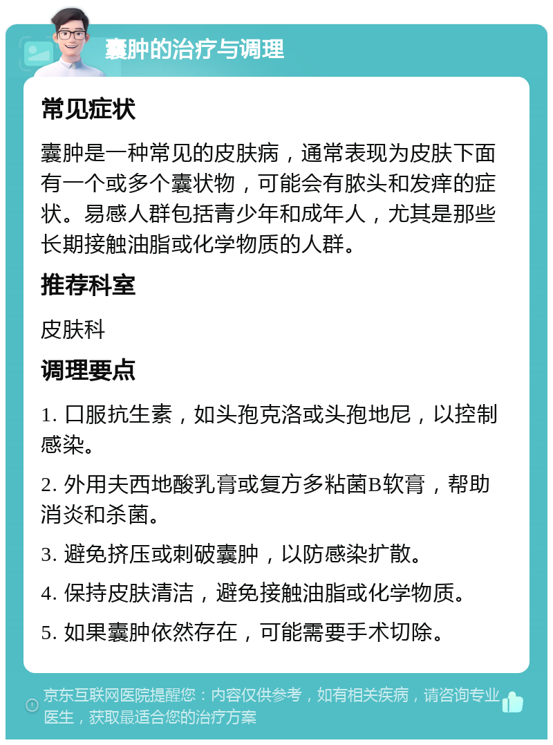 囊肿的治疗与调理 常见症状 囊肿是一种常见的皮肤病，通常表现为皮肤下面有一个或多个囊状物，可能会有脓头和发痒的症状。易感人群包括青少年和成年人，尤其是那些长期接触油脂或化学物质的人群。 推荐科室 皮肤科 调理要点 1. 口服抗生素，如头孢克洛或头孢地尼，以控制感染。 2. 外用夫西地酸乳膏或复方多粘菌B软膏，帮助消炎和杀菌。 3. 避免挤压或刺破囊肿，以防感染扩散。 4. 保持皮肤清洁，避免接触油脂或化学物质。 5. 如果囊肿依然存在，可能需要手术切除。