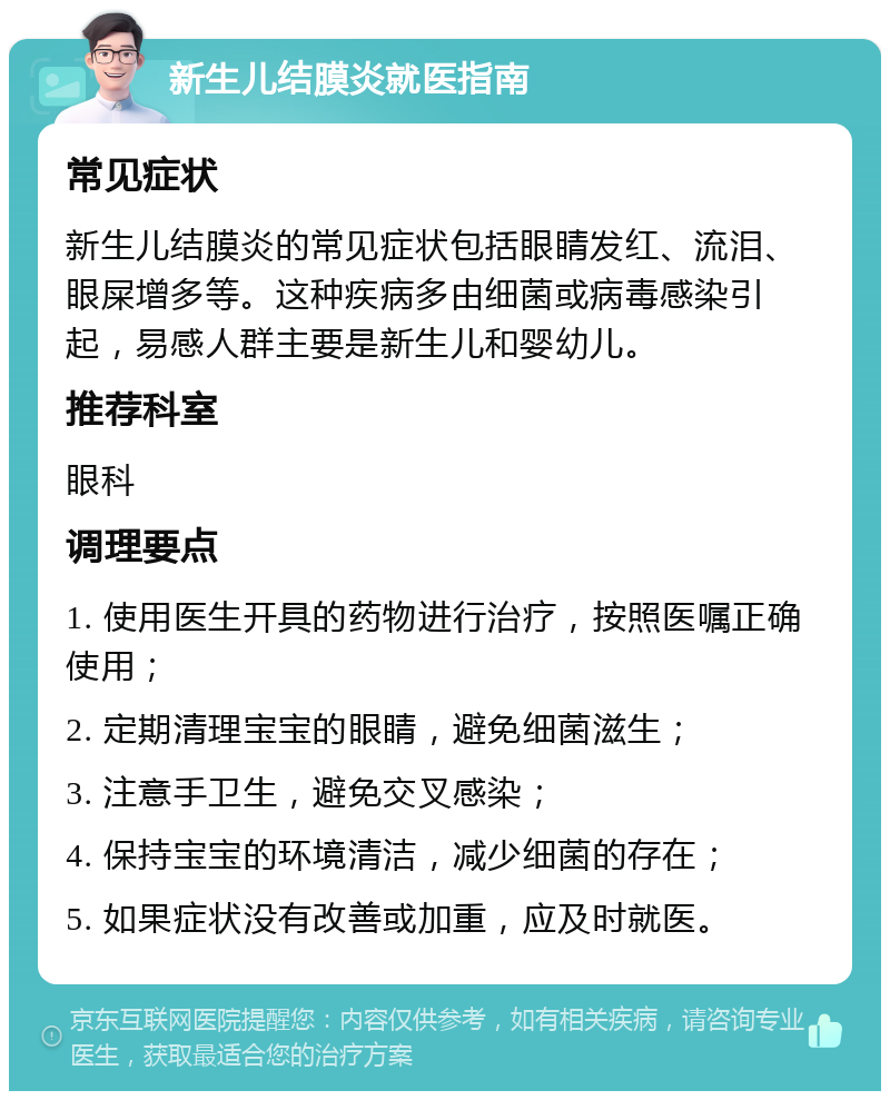 新生儿结膜炎就医指南 常见症状 新生儿结膜炎的常见症状包括眼睛发红、流泪、眼屎增多等。这种疾病多由细菌或病毒感染引起，易感人群主要是新生儿和婴幼儿。 推荐科室 眼科 调理要点 1. 使用医生开具的药物进行治疗，按照医嘱正确使用； 2. 定期清理宝宝的眼睛，避免细菌滋生； 3. 注意手卫生，避免交叉感染； 4. 保持宝宝的环境清洁，减少细菌的存在； 5. 如果症状没有改善或加重，应及时就医。