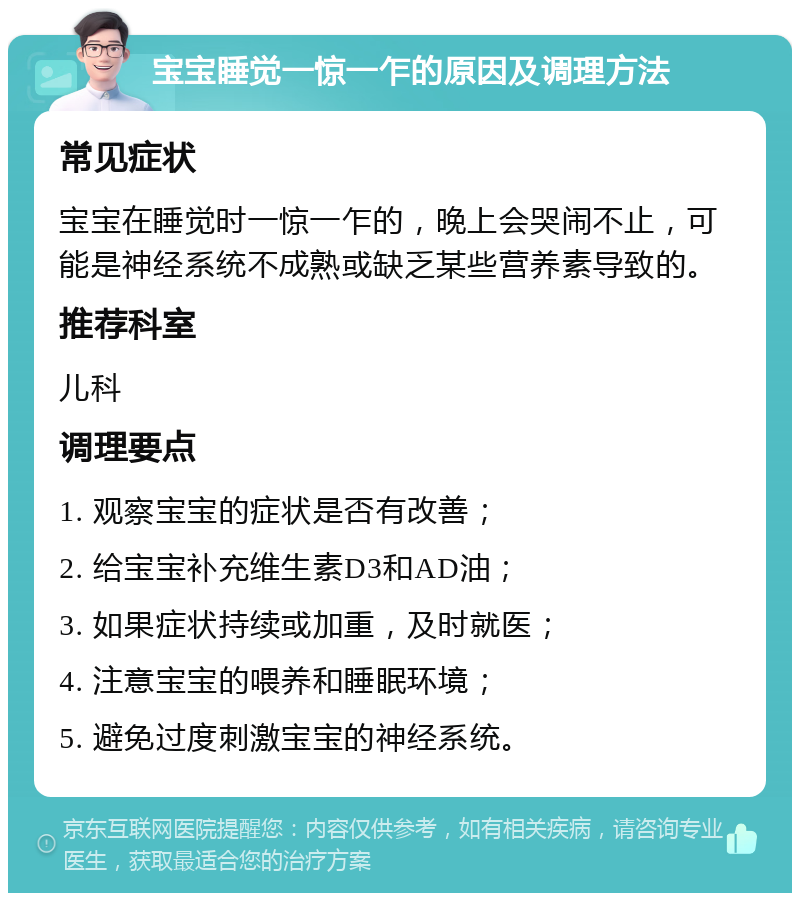 宝宝睡觉一惊一乍的原因及调理方法 常见症状 宝宝在睡觉时一惊一乍的，晚上会哭闹不止，可能是神经系统不成熟或缺乏某些营养素导致的。 推荐科室 儿科 调理要点 1. 观察宝宝的症状是否有改善； 2. 给宝宝补充维生素D3和AD油； 3. 如果症状持续或加重，及时就医； 4. 注意宝宝的喂养和睡眠环境； 5. 避免过度刺激宝宝的神经系统。