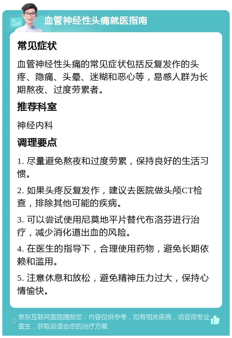 血管神经性头痛就医指南 常见症状 血管神经性头痛的常见症状包括反复发作的头疼、隐痛、头晕、迷糊和恶心等，易感人群为长期熬夜、过度劳累者。 推荐科室 神经内科 调理要点 1. 尽量避免熬夜和过度劳累，保持良好的生活习惯。 2. 如果头疼反复发作，建议去医院做头颅CT检查，排除其他可能的疾病。 3. 可以尝试使用尼莫地平片替代布洛芬进行治疗，减少消化道出血的风险。 4. 在医生的指导下，合理使用药物，避免长期依赖和滥用。 5. 注意休息和放松，避免精神压力过大，保持心情愉快。